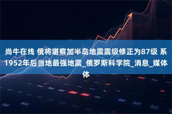 尚牛在线 俄将堪察加半岛地震震级修正为87级 系1952年后当地最强地震_俄罗斯科学院_消息_媒体