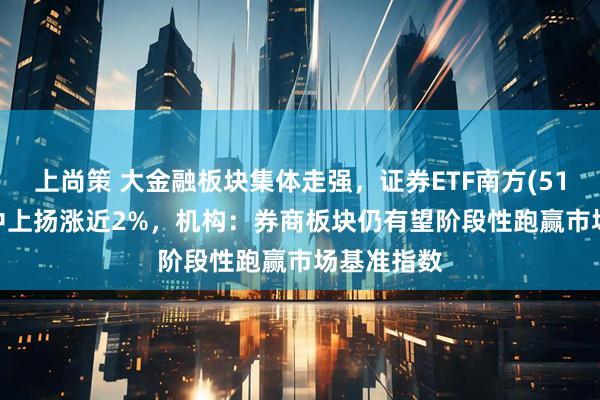 上尚策 大金融板块集体走强，证券ETF南方(512900)盘中上扬涨近2%，机构：券商板块仍有望阶段性跑赢市场基准指数