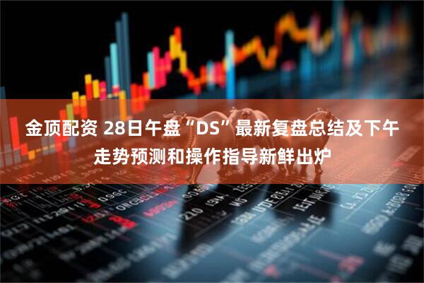 金顶配资 28日午盘“DS”最新复盘总结及下午走势预测和操作指导新鲜出炉