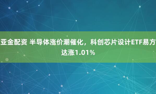亚金配资 半导体涨价潮催化,科创芯片设计ETF易方达涨1.01%