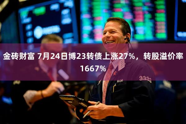 金砖财富 7月24日博23转债上涨27%，转股溢价率1667%