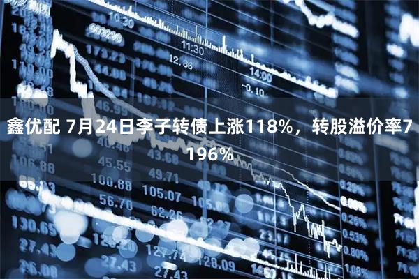 鑫优配 7月24日李子转债上涨118%，转股溢价率7196%