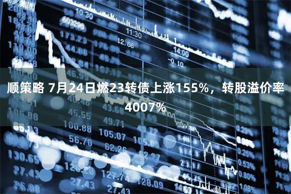 顺策略 7月24日燃23转债上涨155%，转股溢价率4007%