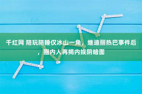 千红网 陪玩陪睡仅冰山一角，继迪丽热巴事件后，圈内人再揭内娱阴暗面