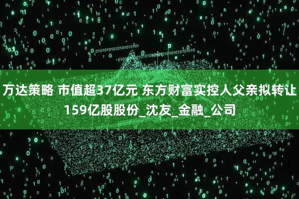 万达策略 市值超37亿元 东方财富实控人父亲拟转让159亿股股份_沈友_金融_公司